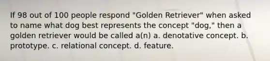 If 98 out of 100 people respond "Golden Retriever" when asked to name what dog best represents the concept "dog," then a golden retriever would be called a(n) a. denotative concept. b. prototype. c. relational concept. d. feature.