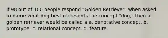 If 98 out of 100 people respond "Golden Retriever" when asked to name what dog best represents the concept "dog," then a golden retriever would be called a a. denotative concept. b. prototype. c. relational concept. d. feature.