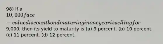 98) If a 10,000 face-value discount bond maturing in one year is selling for9,000, then its yield to maturity is (a) 9 percent. (b) 10 percent. (c) 11 percent. (d) 12 percent.