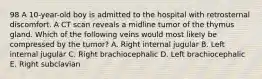 98 A 10-year-old boy is admitted to the hospital with retrosternal discomfort. A CT scan reveals a midline tumor of the thymus gland. Which of the following veins would most likely be compressed by the tumor? A. Right internal jugular B. Left internal jugular C. Right brachiocephalic D. Left brachiocephalic E. Right subclavian