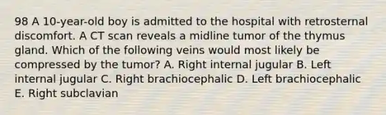 98 A 10-year-old boy is admitted to the hospital with retrosternal discomfort. A CT scan reveals a midline tumor of the thymus gland. Which of the following veins would most likely be compressed by the tumor? A. Right internal jugular B. Left internal jugular C. Right brachiocephalic D. Left brachiocephalic E. Right subclavian