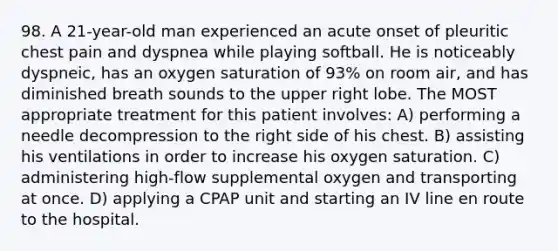 98. A 21-year-old man experienced an acute onset of pleuritic chest pain and dyspnea while playing softball. He is noticeably dyspneic, has an oxygen saturation of 93% on room air, and has diminished breath sounds to the upper right lobe. The MOST appropriate treatment for this patient involves: A) performing a needle decompression to the right side of his chest. B) assisting his ventilations in order to increase his oxygen saturation. C) administering high-flow supplemental oxygen and transporting at once. D) applying a CPAP unit and starting an IV line en route to the hospital.