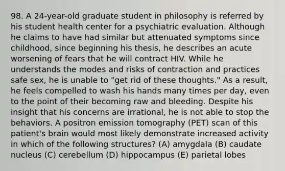 98. A 24-year-old graduate student in philosophy is referred by his student health center for a psychiatric evaluation. Although he claims to have had similar but attenuated symptoms since childhood, since beginning his thesis, he describes an acute worsening of fears that he will contract HIV. While he understands the modes and risks of contraction and practices safe sex, he is unable to "get rid of these thoughts." As a result, he feels compelled to wash his hands many times per day, even to the point of their becoming raw and bleeding. Despite his insight that his concerns are irrational, he is not able to stop the behaviors. A positron emission tomography (PET) scan of this patient's brain would most likely demonstrate increased activity in which of the following structures? (A) amygdala (B) caudate nucleus (C) cerebellum (D) hippocampus (E) parietal lobes