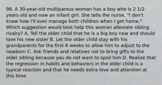 98. A 30-year-old multiparous woman has a boy who is 2 1/2 years old and now an infant girl. She tells the nurse, "I don't know how I'll ever manage both children when I get home." Which suggestion would best help this woman alleviate sibling rivalry? A. Tell the older child that he is a big boy now and should love his new sister B. Let the older child stay with his grandparents for the first 6 weeks to allow him to adjust to the newborn C. Ask friends and relatives not to bring gifts to the older sibling because you do not want to spoil him D. Realize that the regression in habits and behaviors in the older child is a typical reaction and that he needs extra love and attention at this time