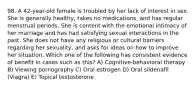 98. A 42-year-old female is troubled by her lack of interest in sex. She is generally healthy, takes no medications, and has regular menstrual periods. She is content with the emotional intimacy of her marriage and has had satisfying sexual interactions in the past. She does not have any religious or cultural barriers regarding her sexuality, and asks for ideas on how to improve her situation. Which one of the following has consistent evidence of benefit in cases such as this? A) Cognitive-behavioral therapy B) Viewing pornography C) Oral estrogen D) Oral sildenafil (Viagra) E) Topical testosterone