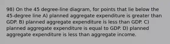 98) On the 45 degree-line diagram, for points that lie below the 45-degree line A) planned aggregate expenditure is greater than GDP. B) planned aggregate expenditure is less than GDP. C) planned aggregate expenditure is equal to GDP. D) planned aggregate expenditure is less than aggregate income.