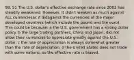 98. 51 The U.S. dollar's effective exchange rate since 2002 has steadily weakened. However, it didn't weaken as much against ALL currenciesas it didagainst the currencies of the major developed countries (which include the pound and the euro). This could be because: a the U.S. government has a strong dollar policy. b the large trading partners, China and Japan, did not allow their currencies to appreciate greatly against the U.S. dollar. c the rate of appreciation is always somewhat greater than the rate of depreciation. d the United States does not trade with some nations, so the effective rate is biased.