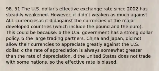 98. 51 The U.S. dollar's effective exchange rate since 2002 has steadily weakened. However, it didn't weaken as much against ALL currenciesas it didagainst the currencies of the major developed countries (which include the pound and the euro). This could be because: a the U.S. government has a strong dollar policy. b the large trading partners, China and Japan, did not allow their currencies to appreciate greatly against the U.S. dollar. c the rate of appreciation is always somewhat <a href='https://www.questionai.com/knowledge/ktgHnBD4o3-greater-than' class='anchor-knowledge'>greater than</a> the rate of depreciation. d the United States does not trade with some nations, so the effective rate is biased.