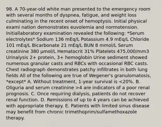 98. A 70-year-old white man presented to the emergency room with several months of dyspnea, fatigue, and weight loss culminating in the recent onset of hemoptysis. Initial physical exami nation demonstrates euvolemia and normotension. Initiallaboratory examination revealed the following: *Serum electrolytes* Sodium 136 mEq/L Potassium 4.9 mEq/L Chloride 101 mEq/L Bicarbonate 21 mEq/L BUN 8 mmol/L Serum creatinine 380 μmol/L Hematocrit 31% Platelets 475,000/mm3 Urinalysis 2+ protein, 3+ hemoglobin Urine sediment showed numerous granular casts and RBCs with occasional RBC casts. Chest radiograph demonstrates patchy infiltrates in both lung fields All of the following are true of Wegener's granulomatosis, *except* A. Without treatment, 1-year survival is 4 are indicators of a poor renal prognosis. C. Once requiring dialysis, patients do not recover renal function. D. Remissions of up to 4 years can be achieved with appropriate therapy. E. Patients with limited sinus disease may benefit from chronic trimethoprim/sulfamethoxazole therapy.