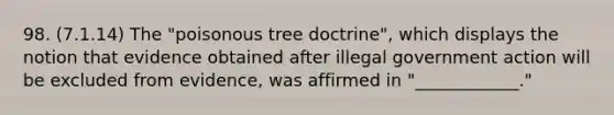 98. (7.1.14) The "poisonous tree doctrine", which displays the notion that evidence obtained after illegal government action will be excluded from evidence, was affirmed in "____________."