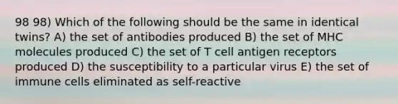 98 98) Which of the following should be the same in identical twins? A) the set of antibodies produced B) the set of MHC molecules produced C) the set of T cell antigen receptors produced D) the susceptibility to a particular virus E) the set of immune cells eliminated as self-reactive