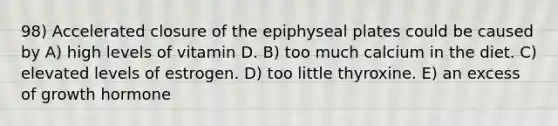 98) Accelerated closure of the epiphyseal plates could be caused by A) high levels of vitamin D. B) too much calcium in the diet. C) elevated levels of estrogen. D) too little thyroxine. E) an excess of growth hormone