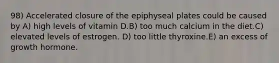 98) Accelerated closure of the epiphyseal plates could be caused by A) high levels of vitamin D.B) too much calcium in the diet.C) elevated levels of estrogen. D) too little thyroxine.E) an excess of growth hormone.