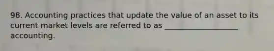 98. Accounting practices that update the value of an asset to its current market levels are referred to as ___________________ accounting.