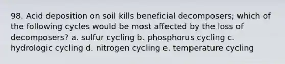 98. Acid deposition on soil kills beneficial decomposers; which of the following cycles would be most affected by the loss of decomposers? a. sulfur cycling b. phosphorus cycling c. hydrologic cycling d. nitrogen cycling e. temperature cycling