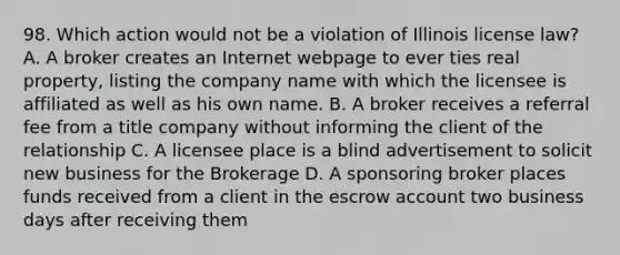 98. Which action would not be a violation of Illinois license law? A. A broker creates an Internet webpage to ever ties real property, listing the company name with which the licensee is affiliated as well as his own name. B. A broker receives a referral fee from a title company without informing the client of the relationship C. A licensee place is a blind advertisement to solicit new business for the Brokerage D. A sponsoring broker places funds received from a client in the escrow account two business days after receiving them