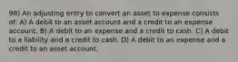 98) An adjusting entry to convert an asset to expense consists of: A) A debit to an asset account and a credit to an expense account. B) A debit to an expense and a credit to cash. C) A debit to a liability and a credit to cash. D) A debit to an expense and a credit to an asset account.