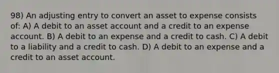 98) An adjusting entry to convert an asset to expense consists of: A) A debit to an asset account and a credit to an expense account. B) A debit to an expense and a credit to cash. C) A debit to a liability and a credit to cash. D) A debit to an expense and a credit to an asset account.