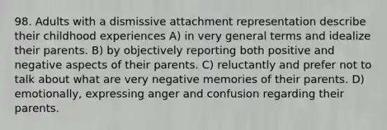 98. Adults with a dismissive attachment representation describe their childhood experiences A) in very general terms and idealize their parents. B) by objectively reporting both positive and negative aspects of their parents. C) reluctantly and prefer not to talk about what are very negative memories of their parents. D) emotionally, expressing anger and confusion regarding their parents.