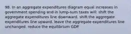 98. In an aggregate expenditures diagram equal increases in government spending and in lump-sum taxes will: shift the aggregate expenditures line downward. shift the aggregate expenditures line upward. leave the aggregate expenditures line unchanged. reduce the equilibrium GDP.