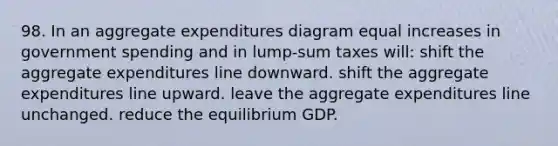 98. In an aggregate expenditures diagram equal increases in government spending and in lump-sum taxes will: shift the aggregate expenditures line downward. shift the aggregate expenditures line upward. leave the aggregate expenditures line unchanged. reduce the equilibrium GDP.