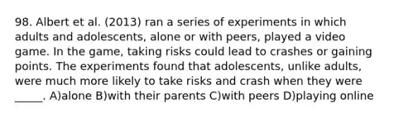 98. Albert et al. (2013) ran a series of experiments in which adults and adolescents, alone or with peers, played a video game. In the game, taking risks could lead to crashes or gaining points. The experiments found that adolescents, unlike adults, were much more likely to take risks and crash when they were _____. A)alone B)with their parents C)with peers D)playing online