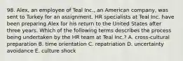 98. Alex, an employee of Teal Inc., an American company, was sent to Turkey for an assignment. HR specialists at Teal Inc. have been preparing Alex for his return to the United States after three years. Which of the following terms describes the process being undertaken by the HR team at Teal Inc.? A. cross-cultural preparation B. time orientation C. repatriation D. uncertainty avoidance E. culture shock