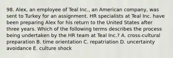 98. Alex, an employee of Teal Inc., an American company, was sent to Turkey for an assignment. HR specialists at Teal Inc. have been preparing Alex for his return to the United States after three years. Which of the following terms describes the process being undertaken by the HR team at Teal Inc.? A. cross-cultural preparation B. time orientation C. repatriation D. uncertainty avoidance E. culture shock