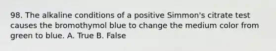 98. The alkaline conditions of a positive Simmon's citrate test causes the bromothymol blue to change the medium color from green to blue. A. True B. False