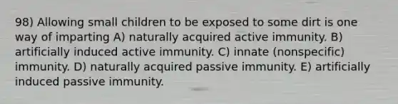 98) Allowing small children to be exposed to some dirt is one way of imparting A) naturally acquired active immunity. B) artificially induced active immunity. C) innate (nonspecific) immunity. D) naturally acquired passive immunity. E) artificially induced passive immunity.