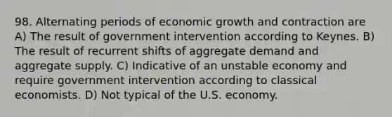 98. Alternating periods of economic growth and contraction are A) The result of government intervention according to Keynes. B) The result of recurrent shifts of aggregate demand and aggregate supply. C) Indicative of an unstable economy and require government intervention according to classical economists. D) Not typical of the U.S. economy.