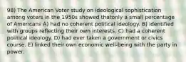 98) The American Voter study on ideological sophistication among voters in the 1950s showed thatonly a small percentage of Americans A) had no coherent political ideology. B) identified with groups reflecting their own interests. C) had a coherent political ideology. D) had ever taken a government or civics course. E) linked their own economic well-being with the party in power.