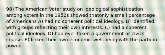 98) The American Voter study on ideological sophistication among voters in the 1950s showed thatonly a small percentage of Americans A) had no coherent political ideology. B) identified with groups reflecting their own interests. C) had a coherent political ideology. D) had ever taken a government or civics course. E) linked their own economic well-being with the party in power.