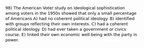 98) The American Voter study on ideological sophistication among voters in the 1950s showed that only a small percentage of Americans A) had no coherent political ideology. B) identified with groups reflecting their own interests. C) had a coherent political ideology. D) had ever taken a government or civics course. E) linked their own economic well-being with the party in power.