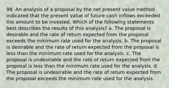 98. An analysis of a proposal by the net present value method indicated that the present value of future cash inflows exceeded the amount to be invested. Which of the following statements best describes the results of this analysis? a. The proposal is desirable and the rate of return expected from the proposal exceeds the minimum rate used for the analysis. b. The proposal is desirable and the rate of return expected from the proposal is less than the minimum rate used for the analysis. c. The proposal is undesirable and the rate of return expected from the proposal is less than the minimum rate used for the analysis. d. The proposal is undesirable and the rate of return expected from the proposal exceeds the minimum rate used for the analysis.