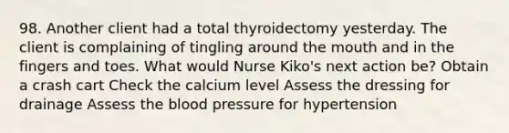 98. Another client had a total thyroidectomy yesterday. The client is complaining of tingling around the mouth and in the fingers and toes. What would Nurse Kiko's next action be? Obtain a crash cart Check the calcium level Assess the dressing for drainage Assess the blood pressure for hypertension