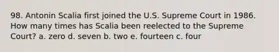 98. Antonin Scalia first joined the U.S. Supreme Court in 1986. How many times has Scalia been reelected to the Supreme Court? a. zero d. seven b. two e. fourteen c. four