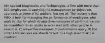 98) Applied Diagnostics and Technologies, a firm with more than 300 employees, is applying the management by objectives approach to some of its workers, but not all. The reason is that MBO is best for managing the performance of employees who work in jobs for which A) objective measures of performance can be quantified. B) an ability to work well with other people is essential. C) subjective measures of performance apply. D) the criteria for success are standardized. E) a high level of skill is involved.