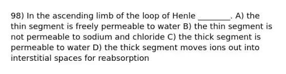 98) In the ascending limb of the loop of Henle ________. A) the thin segment is freely permeable to water B) the thin segment is not permeable to sodium and chloride C) the thick segment is permeable to water D) the thick segment moves ions out into interstitial spaces for reabsorption