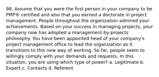 98. Assume that you were the first person in your company to be PMP® certified and also that you earned a doctorate in project management. People throughout the organization admired your achievements. Based on your success in managing projects, your company now has adopted a management-by-projects philosophy. You have been appointed head of your company's project management office to lead the organization as it transitions to this new way of working. So far, people seem to willingly comply with your demands and requests. In this situation, you are using which type of power? a. Legitimate b. Expert c. Contacts d. Referent