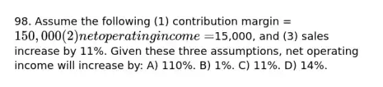 98. Assume the following (1) contribution margin = 150,000 (2) net operating income =15,000, and (3) sales increase by 11%. Given these three assumptions, net operating income will increase by: A) 110%. B) 1%. C) 11%. D) 14%.