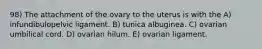 98) The attachment of the ovary to the uterus is with the A) infundibulopelvic ligament. B) tunica albuginea. C) ovarian umbilical cord. D) ovarian hilum. E) ovarian ligament.