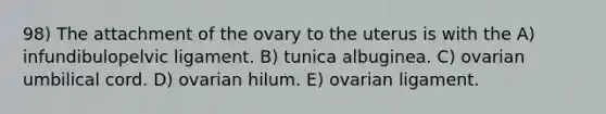 98) The attachment of the ovary to the uterus is with the A) infundibulopelvic ligament. B) tunica albuginea. C) ovarian umbilical cord. D) ovarian hilum. E) ovarian ligament.