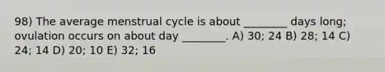 98) The average menstrual cycle is about ________ days long; ovulation occurs on about day ________. A) 30; 24 B) 28; 14 C) 24; 14 D) 20; 10 E) 32; 16