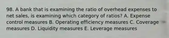 98. A bank that is examining the ratio of overhead expenses to net sales, is examining which category of ratios? A. Expense control measures B. Operating efficiency measures C. Coverage measures D. Liquidity measures E. Leverage measures