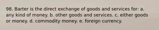 98. Barter is the direct exchange of goods and services for: a. any kind of money. b. other goods and services. c. either goods or money. d. commodity money. e. foreign currency.