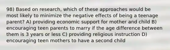 98) Based on research, which of these approaches would be most likely to minimize the negative effects of being a teenage parent? A) providing economic support for mother and child B) encouraging teen parents to marry if the age difference between them is 3 years or less C) providing religious instruction D) encouraging teen mothers to have a second child