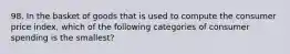 98. In the basket of goods that is used to compute the consumer price index, which of the following categories of consumer spending is the smallest?