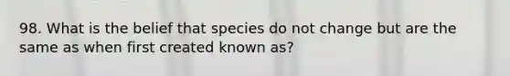 98. What is the belief that species do not change but are the same as when first created known as?