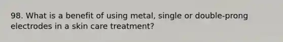 98. What is a benefit of using metal, single or double-prong electrodes in a skin care treatment?